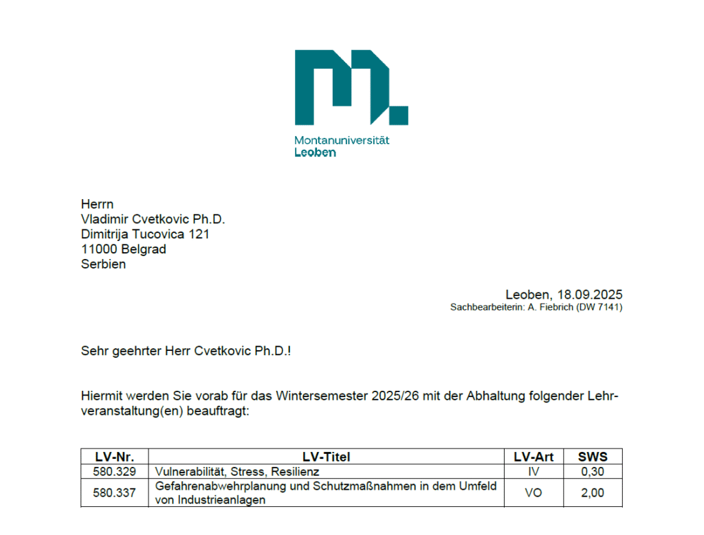 engaged in the international Master’s program in Safety and Disaster Management during the academic year 2025/26I am deeply honored to have been elected Adjunct Professor at Technical University of Leoben (Montanuniversität Leoben) (Austria) for a five-year term (2025–2030), following the decision of the University Senate on June 4, 2025, officially confirmed by the University on June 5, 2025.In line with this appointment, and based on the signed teaching contracts, I will be engaged in the international Master’s program in Safety and Disaster Management during the academic year 2025/26, with the following courses:
📘 Preventive Planning and Protective Measures in the Surroundings of Industrial Plants (Winter Semester 2025/26, face-to-face teaching) – fully responsible (100%) as lecturer.
📘 Vulnerability, Stress, Resilience (Winter Semester 2025/26, face-to-face teaching) – jointly taught (Cvetković 1/3, Forstner 1/3, Renner 1/3).
I look forward to this academic journey and to further strengthening the link between research, teaching, and international collaboration in the domains of risk, safety, and resilience.
