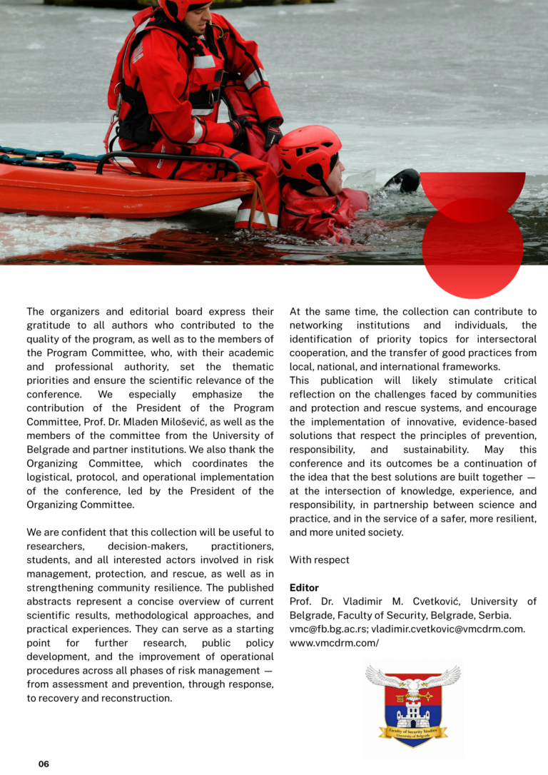 At the same time, the collection can contribute to networking institutions and individuals, the identification of priority topics for intersectoral cooperation, and the transfer of good practices from local, national, and international frameworks.
This publication will likely stimulate critical reflection on the challenges faced by communities and protection and rescue systems, and encourage the implementation of innovative, evidence-based solutions that respect the principles of prevention, responsibility, and sustainability. May this conference and its outcomes be a continuation of the idea that the best solutions are built together — at the intersection of knowledge, experience, and responsibility, in partnership between science and practice, and in the service of a safer, more resilient, and more united society.

With respect

Editor
Prof. Dr. Vladimir M. Cvetković, University of Belgrade, Faculty of Security, Belgrade, Serbia.
vmc@fb.bg.ac.rs; vladimir.cvetkovic@vmcdrm.com.
www.vmcdrm.com/